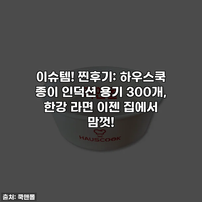 이슈템! 찐후기: 하우스쿡 종이 인덕션 용기 300개, 한강 라면 이젠 집에서 맘껏!