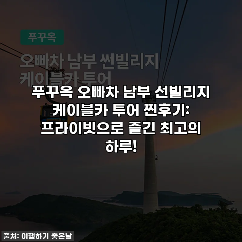 푸꾸옥 오빠차 남부 선빌리지 케이블카 투어 찐후기: 프라이빗으로 즐긴 최고의 하루!