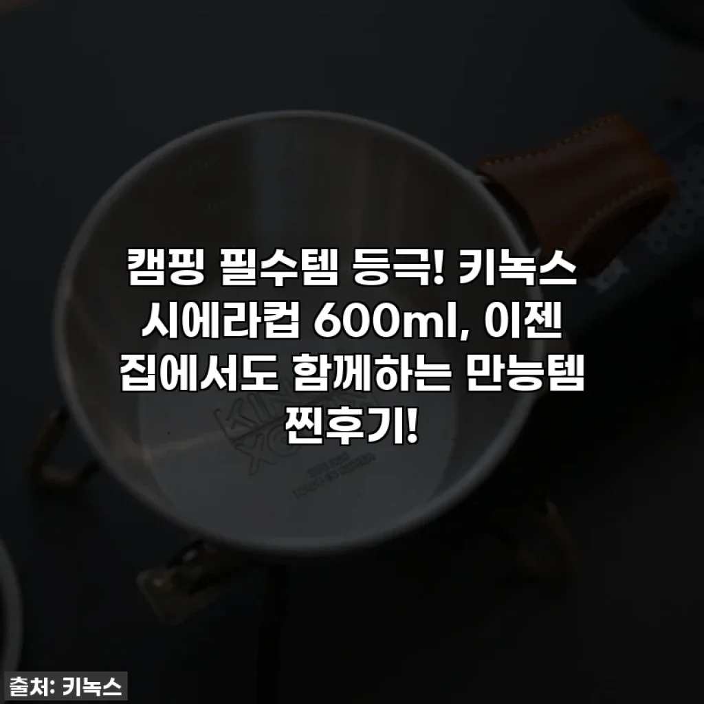 캠핑 필수템 등극! 키녹스 시에라컵 600ml, 이젠 집에서도 함께하는 만능템 찐후기!