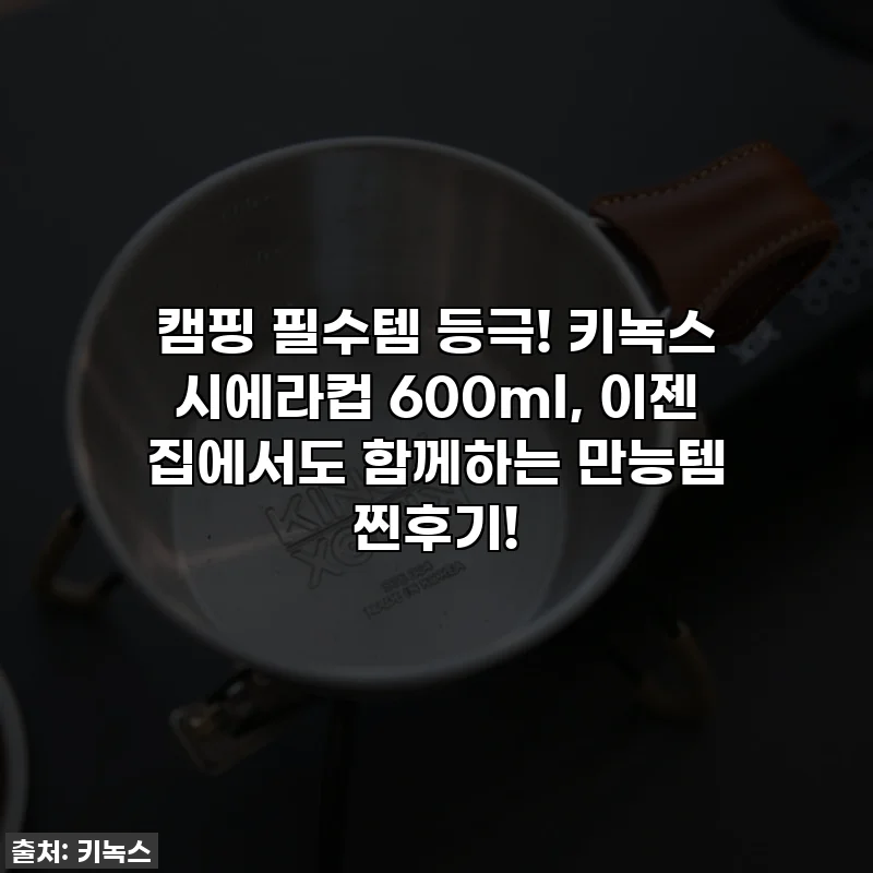 캠핑 필수템 등극! 키녹스 시에라컵 600ml, 이젠 집에서도 함께하는 만능템 찐후기!